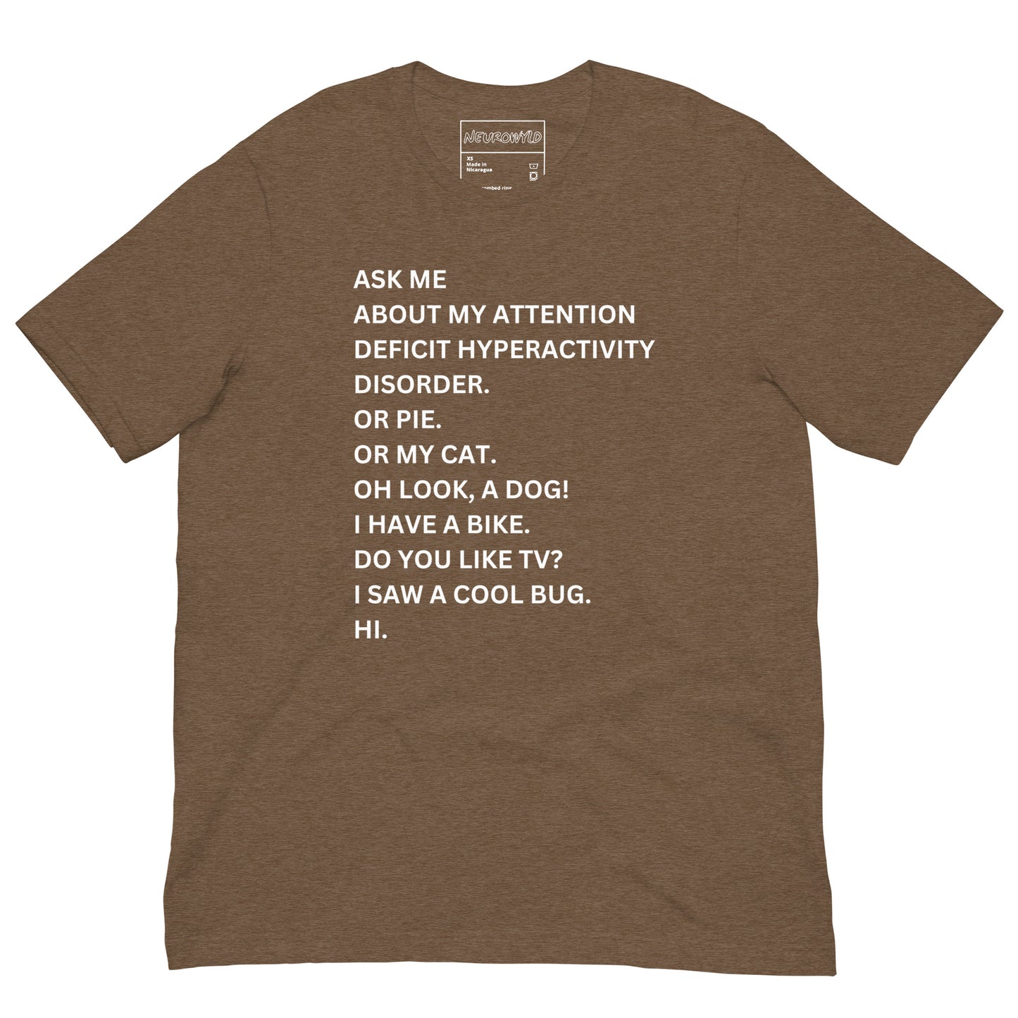 heather brown t-shirt with white text in a playful, scattered style that reads: 'ASK ME ABOUT MY ATTENTION DEFICIT HYPERACTIVITY DISORDER. OR PIE. OR MY CAT. OH LOOK, A DOG! I HAVE A BIKE. DO YOU LIKE TV? I SAW A COOL BUG. HI.'