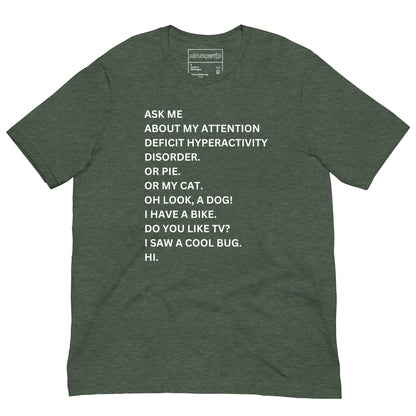 Forest green t-shirt with white text in a playful, scattered style that reads: 'ASK ME ABOUT MY ATTENTION DEFICIT HYPERACTIVITY DISORDER. OR PIE. OR MY CAT. OH LOOK, A DOG! I HAVE A BIKE. DO YOU LIKE TV? I SAW A COOL BUG. HI.'