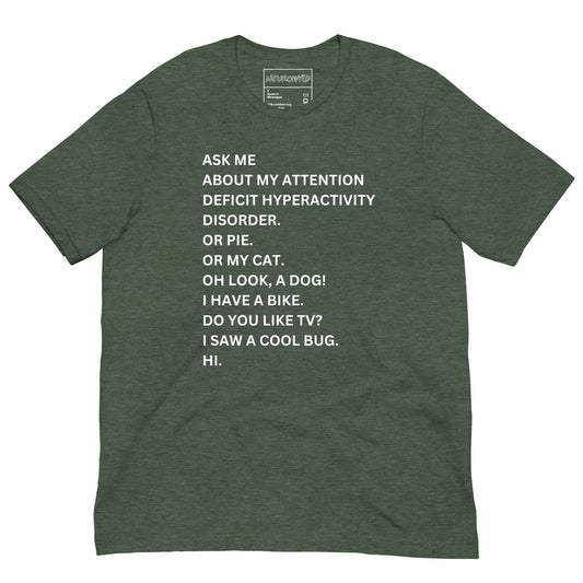Forest green t-shirt with white text in a playful, scattered style that reads: 'ASK ME ABOUT MY ATTENTION DEFICIT HYPERACTIVITY DISORDER. OR PIE. OR MY CAT. OH LOOK, A DOG! I HAVE A BIKE. DO YOU LIKE TV? I SAW A COOL BUG. HI.'